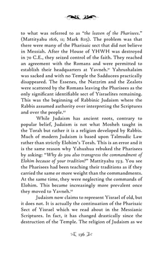 to what was referred to as “the leaven of the Pharisees.”
(Mattityahu 16:6, 11; Mark 8:15). The problem was that
there were many of the Pharisaic sect that did not believe
in Messiah. After the House of YHWH was destroyed
in 70 C.E., they seized control of the faith. They reached
an agreement with the Romans and were permitted to
establish their headquarters at Yavneh.91
Yahrushalaim
was sacked and with no Temple the Sadducees practically
disappeared. The Essenes, the Natzrim and the Zealots
were scattered by the Romans leaving the Pharisees as the
only signiﬁcant identiﬁable sect of Yisraelites remaining.
This was the beginning of Rabbinic Judaism where the
Rabbis assumed authority over interpreting the Scriptures
and over the people.92
While Judaism has ancient roots, contrary to
popular belief, Judaism is not what Mosheh taught in
the Torah but rather it is a religion developed by Rabbis.
Much of modern Judaism is based upon Talmudic Law
rather than strictly Elohim’s Torah. This is an error and it
is the same reason why Yahushua rebuked the Pharisees
by asking: “Why do you also transgress the commandment of
Elohim because of your tradition?” Mattityahu 15:3. You see
the Pharisees had been teaching their traditions as if they
carried the same or more weight than the commandments.
At the same time, they were neglecting the commands of
Elohim. This became increasingly more prevalent once
they moved to Yavneh.93
Judaism now claims to represent Yisrael of old, but
it does not. It is actually the continuation of the Pharisaic
Sect of Yisrael which we read about in the Messianic
Scriptures. In fact, it has changed drastically since the
destruction of the Temple. The religion of Judaism as we
136
 
