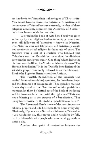 see it today is not Yisrael nor is the religion of Christianity.
You do not have to convert to Judaism or Christianity to
become part of Yisrael because currently, neither of these
religions accurately represent the Assembly of Yisrael -
both have been at odds for centuries.
We read in the Book of Acts how Shaul was given
authority by the religious leaders to hunt, persecute and
even kill followers of Yahushua - known as Natzrim.
The Natzrim were not Christians, as Christianity would
not become an actual religion for hundreds of years. The
Natzrim were a sect of Yisraelites who believed that
Yahushua was the Messiah but over time the divisions
between the sects grew wider. One thing which led to the
division was the Birkat ha-Minim which translates to “The
Heretic Benediction.” It is the Twelfth Benediction of the
set daily prayer commonly referred to as the Shemoneh
Esreh (the Eighteen Benedictions) or Amidah.
The Twelfth Benediction of the Genizah text
reads: “For meshumaddim [apostates] let there be no hope,
and the dominion of arrogance do Thou speedily root out
in our days; and let the Natzrim and minim perish in a
moment, let them be blotted out of the book of the living
and let them not be written with the righteous.” This was
not a blessing as is the purpose of a benediction. Thus
many have considered this to be a malediction or curse.94
The Shemoneh Esreh is one of the most important
rabbinic prayers and is to be recited three times every day.
Obviously, if you were a Natzrim - follower of Yahushua
- you would not say this prayer and it would be awfully
hard to fellowship with people who were cursing you three
times a day.
Another clear point of contention between the
137
 