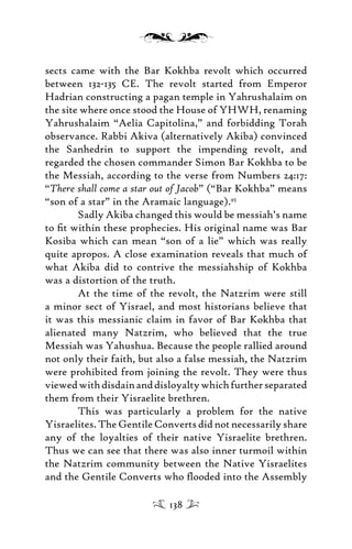 sects came with the Bar Kokhba revolt which occurred
between 132-135 CE. The revolt started from Emperor
Hadrian constructing a pagan temple in Yahrushalaim on
the site where once stood the House of YHWH, renaming
Yahrushalaim “Aelia Capitolina,” and forbidding Torah
observance. Rabbi Akiva (alternatively Akiba) convinced
the Sanhedrin to support the impending revolt, and
regarded the chosen commander Simon Bar Kokhba to be
the Messiah, according to the verse from Numbers 24:17:
“There shall come a star out of Jacob” (“Bar Kokhba” means
“son of a star” in the Aramaic language).95
Sadly Akiba changed this would be messiah’s name
to ﬁt within these prophecies. His original name was Bar
Kosiba which can mean “son of a lie” which was really
quite apropos. A close examination reveals that much of
what Akiba did to contrive the messiahship of Kokhba
was a distortion of the truth.
At the time of the revolt, the Natzrim were still
a minor sect of Yisrael, and most historians believe that
it was this messianic claim in favor of Bar Kokhba that
alienated many Natzrim, who believed that the true
Messiah was Yahushua. Because the people rallied around
not only their faith, but also a false messiah, the Natzrim
were prohibited from joining the revolt. They were thus
viewedwithdisdainanddisloyaltywhichfurtherseparated
them from their Yisraelite brethren.
This was particularly a problem for the native
Yisraelites. The Gentile Converts did not necessarily share
any of the loyalties of their native Yisraelite brethren.
Thus we can see that there was also inner turmoil within
the Natzrim community between the Native Yisraelites
and the Gentile Converts who ﬂooded into the Assembly
138
 