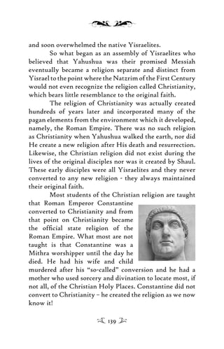 and soon overwhelmed the native Yisraelites.
So what began as an assembly of Yisraelites who
believed that Yahushua was their promised Messiah
eventually became a religion separate and distinct from
YisraeltothepointwheretheNatzrimoftheFirstCentury
would not even recognize the religion called Christianity,
which bears little resemblance to the original faith.
The religion of Christianity was actually created
hundreds of years later and incorporated many of the
pagan elements from the environment which it developed,
namely, the Roman Empire. There was no such religion
as Christianity when Yahushua walked the earth, nor did
He create a new religion after His death and resurrection.
Likewise, the Christian religion did not exist during the
lives of the original disciples nor was it created by Shaul.
These early disciples were all Yisraelites and they never
converted to any new religion - they always maintained
their original faith.
Most students of the Christian religion are taught
that Roman Emperor Constantine
converted to Christianity and from
that point on Christianity became
the ofﬁcial state religion of the
Roman Empire. What most are not
taught is that Constantine was a
Mithra worshipper until the day he
died. He had his wife and child
murdered after his “so-called” conversion and he had a
mother who used sorcery and divination to locate most, if
not all, of the Christian Holy Places. Constantine did not
convert to Christianity – he created the religion as we now
know it!
139
 