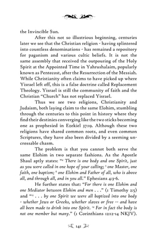the Invincible Sun.
After this not so illustrious beginning, centuries
later we see that the Christian religion - having splintered
into countless denominations - has remained a repository
for paganism and various cultic beliefs. It is not the
same assembly that received the outpouring of the Holy
Spirit at the Appointed Time in Yahrushalaim, popularly
known as Pentecost, after the Resurrection of the Messiah.
While Christianity often claims to have picked up where
Yisrael left off, this is a false doctrine called Replacement
Theology. Yisrael is still the community of faith and the
Christian “Church” has not replaced Yisrael.
Thus we see two religions, Christianity and
Judaism, both laying claim to the same Elohim, stumbling
through the centuries to this point in history where they
ﬁndtheirdestiniesconverginglikethetwosticksbecoming
one as prophesied in Ezekiel 37:19. Although these two
religions have shared common roots, and even common
Scriptures, they have also been divided by a seeming un-
crossable chasm.
The problem is that you cannot both serve the
same Elohim in two separate fashions. As the Apostle
Shaul aptly states: “4
There is one body and one Spirit, just
as you were called in one hope of your calling; 5
one Master, one
faith, one baptism; 6
one Elohim and Father of all, who is above
all, and through all, and in you all.” Ephesians 4:3-6.
He further states that: “For there is one Elohim and
one Mediator between Elohim and men . . .” (1 Timothy 2:5)
and “13
. . . by one Spirit we were all baptized into one body
- whether Jews or Greeks, whether slaves or free -- and have
all been made to drink into one Spirit. 14
For in fact the body is
not one member but many.” (1 Corinthians 12:12-14 NKJV).
141
 
