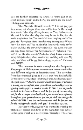 We are further exhorted by Shaul to “stand fast in one
spirit, with one mind” and to be “of one accord and one mind.”
(Philippians 1:27; 2:2).
The Messiah Himself stated: “20
I do not pray for
these alone, but also for those who will believe in Me through
their word; 21
that they all may be one, as You, Father, are in
Me, and I in You; that they also may be one in Us, that the
world may believe that You sent Me.22
And the glory which You
gave Me I have given them, that they may be one just as We are
one: 23
I in them, and You in Me; that they may be made perfect
in one, and that the world may know that You have sent Me,
and have loved them as You have loved Me.” Yahanan 17:20-
23 NKJV. He also stated: “And other sheep I have which are
not of this fold; them also I must bring, and they will hear My
voice; and there will be one ﬂock and one shepherd.” Yahanan
10:16 NKJV.
This oneness is seen throughout the Scriptures.
The people of Elohim were never meant to remain divided
into different religions or denominations. This is evident
from the command given to Yisrael that “one Torah shall be
for the native-born and for the stranger who dwells among you.”
Shemot 12:49. “14
And if a stranger dwells with you, or whoeverAnd if a stranger dwells with you, or whoever
is among you throughout your generations, and would present anis among you throughout your generations, and would present an
offering made by ﬁre, a sweet aroma to YHWH, just as you do,offering made by ﬁre, a sweet aroma to YHWH, just as you do,
so shall he doso shall he do.15
one ordinance shall be for you of the assemblyone ordinance shall be for you of the assembly
and for the stranger who dwells with you, an ordinance foreverand for the stranger who dwells with you, an ordinance forever
throughout your generations; as you are, so shall the stranger bethroughout your generations; as you are, so shall the stranger be
before YHWHbefore YHWH.16
one law and one custom shall be for you andone law and one custom shall be for you and
for the stranger who dwells with youfor the stranger who dwells with you.” Bemidbar 15:14-16.
In other words, anyone who wanted to worship the
Elohim of Yisrael and dwell in the Kingdom was subject
to the same Torah as a native-born Yisraelite. There was
142
 