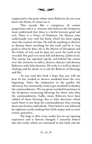 suppressed to the point where most Believers do not even
know the Name, let alone use it.
This sounds like a conspiracy of cosmic
proportions and it is. Anyone who believes the Scriptures
must understand that there is a battle between good and
evil. There is a Prince of Darkness, Ha Shatan, who
understands very well the battle which has been raging
since the creation of time. He will do anything to distract
or destroy those searching for the truth and he is very
good at what he does. He is the Master of Deception and
the Father of Lies and he does not want the truth to be
revealed. His goal is to steal, kill and destroy. (John 10:10).
The enemy has operated openly and behind the scenes
over the centuries to infect, deceive, distract and destroy
Believers with false doctrine. He truly is a wolf in sheep’s
clothing and his desire is to rob the Believer of blessings
and life.
As you read this book I hope that you will see
how he has worked to deceive mankind from the very
beginning. Since the temptation in the garden the
adversary has continually tried to get mankind to disobey
the commandments. We are given wonderful promises in
the Scriptures concerning blessings for those who obey
the commandments. Sadly, many Believers have been
robbed of those blessings due to false doctrines which
teach them to not keep the commandments thus turning
them into lawless individuals. Their belief is not followed
by righteous works making their faith empty and, to some
extent, powerless.
My hope is that every reader has an eye opening
experience and is forever changed. I sincerely believe
that the truths which are contained in this book and the
vii
 
