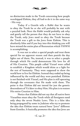 no distinction made in the Torah concerning how people
worshipped Elohim, they all had to do it in the same way
- His way.
Today if a Gentile tells a Rabbi that he wants
to obey the Torah he or she will probably be met with
a puzzled look. Next the Rabbi would probably ask why
and gently tell the person that they do not have to obey
the Torah, only Jews need to obey the Torah because
the Torah was a gift to the Jews from Elohim. This is
absolutely false and if you buy into this thinking you will
have missed the entire plan of Restoration which YHWH
is accomplishing.
It was not to select a special people and treat them
special for no apparent reason and then punish the day
lights out of them. No, instead, it was to select a people
through which He could demonstrate His love for all
of His Creation. This people called Yisrael were called
to establish a Kingdom which would shine as a light for
the rest of humanity. They were supposed to show the
world how to live for Elohim. Instead they ended up being
inﬂuenced by the world and they were punished. Elohim
is not ﬁnished with Yisrael, and His plan is still operating
through the covenants that He made with them. The
point is that Elohim did not intend for just the genetic
descendants of Ya’akov to obey Him. His plan is to restore
His entire Creation to Him.
Notice that Elohim did not say that all native born
Yisraelites must obey the Torah while all foreigners need
only obey the seven Noahic Laws. This is a false idea
being propagated by some in Judaism who try to promote
the idea that Elohim treats natural born “Jews” different
from Gentiles. It basically promotes the idea that Jews are
143
 