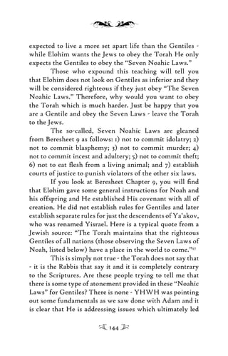 expected to live a more set apart life than the Gentiles -
while Elohim wants the Jews to obey the Torah He only
expects the Gentiles to obey the “Seven Noahic Laws.”
Those who expound this teaching will tell you
that Elohim does not look on Gentiles as inferior and they
will be considered righteous if they just obey “The Seven
Noahic Laws.” Therefore, why would you want to obey
the Torah which is much harder. Just be happy that you
are a Gentile and obey the Seven Laws - leave the Torah
to the Jews.
The so-called, Seven Noahic Laws are gleaned
from Beresheet 9 as follows: 1) not to commit idolatry; 2)
not to commit blasphemy; 3) not to commit murder; 4)
not to commit incest and adultery; 5) not to commit theft;
6) not to eat ﬂesh from a living animal; and 7) establish
courts of justice to punish violators of the other six laws.
If you look at Beresheet Chapter 9, you will ﬁnd
that Elohim gave some general instructions for Noah and
his offspring and He established His covenant with all of
creation. He did not establish rules for Gentiles and later
establish separate rules for just the descendents of Ya’akov,
who was renamed Yisrael. Here is a typical quote from a
Jewish source: “The Torah maintains that the righteous
Gentiles of all nations (those observing the Seven Laws of
Noah, listed below) have a place in the world to come.”97
This is simply not true - the Torah does not say that
- it is the Rabbis that say it and it is completely contrary
to the Scriptures. Are these people trying to tell me that
there is some type of atonement provided in these “Noahic
Laws” for Gentiles? There is none - YHWH was pointing
out some fundamentals as we saw done with Adam and it
is clear that He is addressing issues which ultimately led
144
 