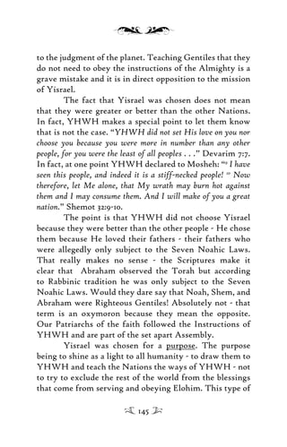 to the judgment of the planet. Teaching Gentiles that they
do not need to obey the instructions of the Almighty is a
grave mistake and it is in direct opposition to the mission
of Yisrael.
The fact that Yisrael was chosen does not mean
that they were greater or better than the other Nations.
In fact, YHWH makes a special point to let them know
that is not the case. “YHWH did not set His love on you nor
choose you because you were more in number than any other
people, for you were the least of all peoples . . .” Devarim 7:7.
In fact, at one point YHWH declared to Mosheh: “9
I have
seen this people, and indeed it is a stiff-necked people! 10
Now
therefore, let Me alone, that My wrath may burn hot against
them and I may consume them. And I will make of you a great
nation.” Shemot 32:9-10.
The point is that YHWH did not choose Yisrael
because they were better than the other people - He chose
them because He loved their fathers - their fathers who
were allegedly only subject to the Seven Noahic Laws.
That really makes no sense - the Scriptures make it
clear that Abraham observed the Torah but according
to Rabbinic tradition he was only subject to the Seven
Noahic Laws. Would they dare say that Noah, Shem, and
Abraham were Righteous Gentiles! Absolutely not - that
term is an oxymoron because they mean the opposite.
Our Patriarchs of the faith followed the Instructions of
YHWH and are part of the set apart Assembly.
Yisrael was chosen for a purpose. The purpose
being to shine as a light to all humanity - to draw them to
YHWH and teach the Nations the ways of YHWH - not
to try to exclude the rest of the world from the blessings
that come from serving and obeying Elohim. This type of
145
 
