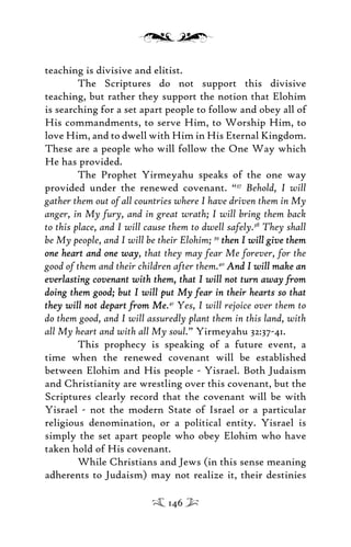 teaching is divisive and elitist.
The Scriptures do not support this divisive
teaching, but rather they support the notion that Elohim
is searching for a set apart people to follow and obey all of
His commandments, to serve Him, to Worship Him, to
love Him, and to dwell with Him in His Eternal Kingdom.
These are a people who will follow the One Way which
He has provided.
The Prophet Yirmeyahu speaks of the one way
provided under the renewed covenant. “37
Behold, I will
gather them out of all countries where I have driven them in My
anger, in My fury, and in great wrath; I will bring them back
to this place, and I will cause them to dwell safely.38
They shall
be My people, and I will be their Elohim; 39
then I will give themthen I will give them
one heart and one wayone heart and one way, that they may fear Me forever, for the
good of them and their children after them.40
And I will make anAnd I will make an
everlasting covenant with them, that I will not turn away fromeverlasting covenant with them, that I will not turn away from
doing them good; but I will put My fear in their hearts so thatdoing them good; but I will put My fear in their hearts so that
they will not depart from Methey will not depart from Me.41
Yes, I will rejoice over them to
do them good, and I will assuredly plant them in this land, with
all My heart and with all My soul.” Yirmeyahu 32:37-41.
This prophecy is speaking of a future event, a
time when the renewed covenant will be established
between Elohim and His people - Yisrael. Both Judaism
and Christianity are wrestling over this covenant, but the
Scriptures clearly record that the covenant will be with
Yisrael - not the modern State of Israel or a particular
religious denomination, or a political entity. Yisrael is
simply the set apart people who obey Elohim who have
taken hold of His covenant.
While Christians and Jews (in this sense meaning
adherents to Judaism) may not realize it, their destinies
146
 
