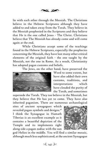 lie with each other through the Messiah. The Christians
believe in the Hebrew Scriptures although they have
added to and taken away from the Torah. They believe in
the Messiah prophesied in the Scriptures and they believe
that He is the one called Jesus - The Christ. Christians
believe that The Messiah has already come and will come
again at the end.
While Christians accept some of the teachings
found in the Hebrew Scriptures, especially the prophecies
concerning the Messiah, they have lost many other critical
elements of the original faith - the one taught by the
Messiah, not the one in Rome. As a result, Christianity
has adopted pagan customs and beliefs.
The Jews, on the other hand, have preserved the
Word to some extent, but
have also added their own
customs, traditions, and
interpretations which
have clouded the purity of
the Torah, and sometimes
supersede the Torah. They too believe in the Messiah, but
they believe that He has yet to come. They have also
inherited paganism. There are numerous archaeological
sites of ancient synagogues which
revealed pagan symbols and designs.98
I think the Synagogue in Hamath
Tiberias is an excellent example as it
contains a beautiful depiction of the
Temple and its implements right
along side a pagan zodiac with the sun
god Helios in the middle. You will ﬁnd a similar mosaic,
althoughmuchlesssophisticated,attheancientSynagogue
147
 