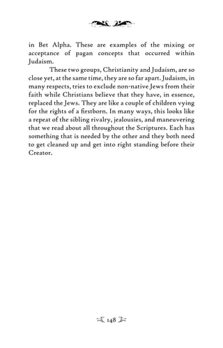 in Bet Alpha. These are examples of the mixing or
acceptance of pagan concepts that occurred within
Judaism.
These two groups, Christianity and Judaism, are so
close yet, at the same time, they are so far apart. Judaism, in
many respects, tries to exclude non-native Jews from their
faith while Christians believe that they have, in essence,
replaced the Jews. They are like a couple of children vying
for the rights of a ﬁrstborn. In many ways, this looks like
a repeat of the sibling rivalry, jealousies, and maneuvering
that we read about all throughout the Scriptures. Each has
something that is needed by the other and they both need
to get cleaned up and get into right standing before their
Creator.
148
 