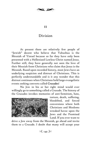 11
Division
At present there are relatively few people of
“Jewish” decent who believe that Yahushua is the
Messiah of Yisrael because so far they have only been
presented with a Hellenized Lawless Christ named Jesus.
Further still, they have generally not seen the love of
their Messiah from Christians who claim that Jesus is the
Messiah. Based upon recorded history, most Jews have an
underlying suspicion and distrust of Christians. This is
perfectly understandable and is it any wonder that this
distrust continues when Christians hold large evangelistic
events seeking converts called CrusadesCrusades!
No Jew in his or her right mind would ever
willingly go to something called a Crusade. The history of
the Crusades invokes memories of anti-Semitism, hate,
torture, death, suffering,
bloodshed, and forced
conversions where both
Christians and Moslems
wreaked havoc upon the
Jews and the Promised
Land. If you ever want to
drive a Jew away from the Messiah, go ahead and invite
them to a Crusade. I doubt that many will accept your
149
 