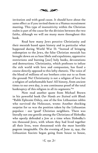 invitation and with good cause. It should have about the
same effect as if you invited them to a Hamas recruitment
meeting. This type of insensitivity within the Christian
realm is part of the cause for the division between the two
faiths, although we will see many more throughout this
book.
Read how many Jews perceive Christianity and
their messiah based upon history and in particular what
happened during World War II: “Instead of bringing
redemption to the Jews, the false Christian messiah has
brought down on us base libels and expulsions, oppressive
restrictions and burning [our] holy books, devastations
and destructions. Christianity, which professes to infuse
the sick world with love and compassion, has ﬁxed a
course directly opposed to this lofty rhetoric. The voice of
the blood of millions of our brothers cries out to us from
the ground: No! Christianity is not a religion of love but
a religion of unfathomable hate! All history, from ancient
times to our own day, is one continuous proof of the total
bankruptcy of this religion in all its segments.”99
Now read another quote from Michael Brown
in his powerful book Our Hands are Stained with Blood:
“Rabbi Ephraim Oshry, one of the few Lithuanian rabbis
who survived the Holocaust, wrote: Another shocking
surprise for us was the position taken by the Lithuanian
populace - our ‘good’ Christian neighbors. There was
literally not one gentile among the Christians of Slobodka
who openly defended a Jew at a time when Slobodka’s
ten thousand Jews, with whom they had lived together
all their lives, were threatened with the most horrible
pogrom imaginable. On the evening of June 25, 1941, the
Lithuanian fascists began going from house to house,
150
 