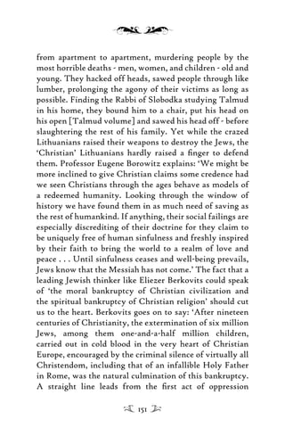 from apartment to apartment, murdering people by the
most horrible deaths - men, women, and children - old and
young. They hacked off heads, sawed people through like
lumber, prolonging the agony of their victims as long as
possible. Finding the Rabbi of Slobodka studying Talmud
in his home, they bound him to a chair, put his head on
his open [Talmud volume] and sawed his head off - before
slaughtering the rest of his family. Yet while the crazed
Lithuanians raised their weapons to destroy the Jews, the
‘Christian’ Lithuanians hardly raised a ﬁnger to defend
them. Professor Eugene Borowitz explains: ‘We might be
more inclined to give Christian claims some credence had
we seen Christians through the ages behave as models of
a redeemed humanity. Looking through the window of
history we have found them in as much need of saving as
the rest of humankind. If anything, their social failings are
especially discrediting of their doctrine for they claim to
be uniquely free of human sinfulness and freshly inspired
by their faith to bring the world to a realm of love and
peace . . . Until sinfulness ceases and well-being prevails,
Jews know that the Messiah has not come.’ The fact that a
leading Jewish thinker like Eliezer Berkovits could speak
of ‘the moral bankruptcy of Christian civilization and
the spiritual bankruptcy of Christian religion’ should cut
us to the heart. Berkovits goes on to say: ‘After nineteen
centuries of Christianity, the extermination of six million
Jews, among them one-and-a-half million children,
carried out in cold blood in the very heart of Christian
Europe, encouraged by the criminal silence of virtually all
Christendom, including that of an infallible Holy Father
in Rome, was the natural culmination of this bankruptcy.
A straight line leads from the ﬁrst act of oppression
151
 