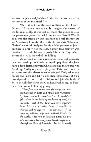 against the Jews and Judaism in the fourth century to the
holocaust in the twentieth.’”100
Were it not for the intervention of the United
States of America, one can only imagine the extent of
the killing. Sadly, it was not so much the desire to save
the persecuted Jews that led America into World War II
as it was the attack by the Japanese at Pearl Harbor. As
an American, I would like to think that this “Christian
Nation” went willingly to the aid of the persecuted Jews,
but this is simply not the case. Rather, this country was
manipulated and ultimately pushed into the fray, which
eventually led to an end of the killing.
As a result of this undeniable historical passivity
demonstrated by the Christian world populace, the Jews
have a deep distrust toward Christians and their perceived
“bankrupt” religion, and rightly so. This wall must be
shattered and this chasm must be bridged. Only when this
occurs and Jews and Christians shed themselves of their
unscriptural customs and traditions and join the Body of
Messiah will they form the One Renewed Being, as Shaul
described in the following passage:
11
Therefore, remember that formerly you who
are Gentiles by birth and called ‘uncircumcised’
by those who call themselves ‘the circumcision’
(that done in the body by the hands of men) - 12
remember that at that time you were separate
from Messiah, excluded from citizenship in
Yisrael and foreigners to the covenants of the
promise, without hope and without Elohim in
the world. 13
But now in Messiah Yahushua you
who once were far away have been brought near
through the blood of Messiah. 14
For He Himself
152
 