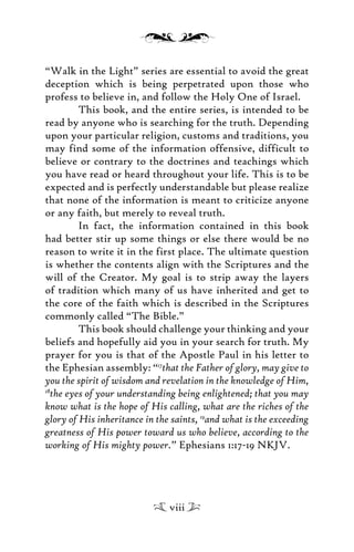 “Walk in the Light” series are essential to avoid the great
deception which is being perpetrated upon those who
profess to believe in, and follow the Holy One of Israel.
This book, and the entire series, is intended to be
read by anyone who is searching for the truth. Depending
upon your particular religion, customs and traditions, you
may find some of the information offensive, difficult to
believe or contrary to the doctrines and teachings which
you have read or heard throughout your life. This is to be
expected and is perfectly understandable but please realize
that none of the information is meant to criticize anyone
or any faith, but merely to reveal truth.
In fact, the information contained in this book
had better stir up some things or else there would be no
reason to write it in the first place. The ultimate question
is whether the contents align with the Scriptures and the
will of the Creator. My goal is to strip away the layers
of tradition which many of us have inherited and get to
the core of the faith which is described in the Scriptures
commonly called “The Bible.”
This book should challenge your thinking and your
beliefs and hopefully aid you in your search for truth. My
prayer for you is that of the Apostle Paul in his letter to
the Ephesian assembly: “17
that the Father of glory, may give to
you the spirit of wisdom and revelation in the knowledge of Him,
18
the eyes of your understanding being enlightened; that you may
know what is the hope of His calling, what are the riches of the
glory of His inheritance in the saints, 19
and what is the exceeding
greatness of His power toward us who believe, according to the
working of His mighty power.” Ephesians 1:17-19 NKJV.
viii
 