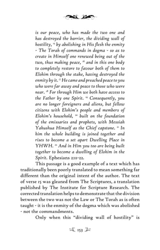 is our peace, who has made the two one and
has destroyed the barrier, the dividing wall of
hostility, 15
by abolishing in His ﬂesh the enmity
- The Torah of commands in dogma - so as to
create in Himself one renewed being out of the
two, thus making peace, 16
and in this one body
to completely restore to favour both of them to
Elohim through the stake, having destroyed the
enmitybyit.17
Hecameandpreachedpeacetoyou
who were far away and peace to those who were
near. 18
For through Him we both have access to
the Father by one Spirit. 19
Consequently, you
are no longer foreigners and aliens, but fellow
citizens with Elohim’s people and members of
Elohim’s household, 20
built on the foundation
of the emissaries and prophets, with Messiah
Yahushua Himself as the Chief capstone. 21
In
him the whole building is joined together and
rises to become a set apart Dwelling Place in
YHWH. 22
And in Him you too are being built
together to become a dwelling of Elohim in the
Spirit. Ephesians 2:11-22.
This passage is a good example of a text which has
traditionally been poorly translated to mean something far
different than the original intent of the author. The text
of verse 15 was gleaned from The Scriptures, a translation
published by The Institute for Scripture Research. The
corrected translation helps to demonstrate that the division
between the two was not the Law or The Torah as is often
taught - it is the enmity of the dogma which was abolished
- not the commandments.
Only when this “dividing wall of hostility” is
153
 