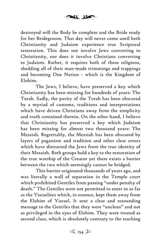 destroyed will the Body be complete and the Bride ready
for her Bridegroom. That day will never come until both
Christianity and Judaism experience true Scriptural
restoration. This does not involve Jews converting to
Christianity, nor does it involve Christians converting
to Judaism. Rather, it requires both of these religions,
shedding all of their man-made trimmings and trappings
and becoming One Nation - which is the Kingdom of
Elohim.
The Jews, I believe, have preserved a key which
Christianity has been missing for hundreds of years: The
Torah. Sadly, the purity of the Torah has been obscured
by a myriad of customs, traditions and interpretations
which have driven Christians away from the simplicity
and truth contained therein. On the other hand, I believe
that Christianity has preserved a key which Judaism
has been missing for almost two thousand years: The
Messiah. Regrettably, the Messiah has been obscured by
layers of paganism and tradition and other clear errors
which have distracted the Jews from the true identity of
their Messiah. Both groups hold a key to the restoration of
the true worship of the Creator yet there exists a barrier
between the two which seemingly cannot be bridged.
This barrier originated thousands of years ago, and
was literally a wall of separation in the Temple court
which prohibited Gentiles from passing “under penalty of
death.” The Gentiles were not permitted to enter in as far
as the Yisraelites which, in essence, kept them away from
the Elohim of Yisrael. It sent a clear and resounding
message to the Gentiles that they were “unclean” and not
as privileged in the eyes of Elohim. They were treated as
second class, which is absolutely contrary to the teaching
154
 