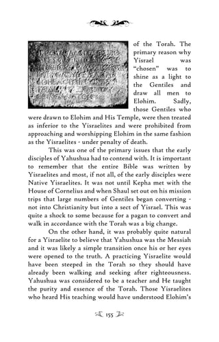 of the Torah. The
primary reason why
Yisrael was
“chosen” was to
shine as a light to
the Gentiles and
draw all men to
Elohim. Sadly,
those Gentiles who
were drawn to Elohim and His Temple, were then treated
as inferior to the Yisraelites and were prohibited from
approaching and worshipping Elohim in the same fashion
as the Yisraelites - under penalty of death.
This was one of the primary issues that the early
disciples of Yahushua had to contend with. It is important
to remember that the entire Bible was written by
Yisraelites and most, if not all, of the early disciples were
Native Yisraelites. It was not until Kepha met with the
House of Cornelius and when Shaul set out on his mission
trips that large numbers of Gentiles began converting -
not into Christianity but into a sect of Yisrael. This was
quite a shock to some because for a pagan to convert and
walk in accordance with the Torah was a big change.
On the other hand, it was probably quite natural
for a Yisraelite to believe that Yahushua was the Messiah
and it was likely a simple transition once his or her eyes
were opened to the truth. A practicing Yisraelite would
have been steeped in the Torah so they should have
already been walking and seeking after righteousness.
Yahushua was considered to be a teacher and He taught
the purity and essence of the Torah. Those Yisraelites
who heard His teaching would have understood Elohim’s
155
 