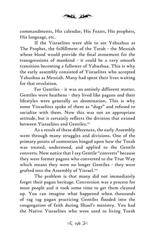 commandments, His calendar, His Feasts, His prophets,
His language, etc.
If the Yisraelites were able to see Yahushua as
The Prophet, the fulﬁllment of the Torah - the Messiah
whose blood would provide the ﬁnal atonement for the
transgressions of mankind - it could be a very smooth
transition becoming a follower of Yahushua. This is why
the early assembly consisted of Yisraelites who accepted
Yahushua as Messiah. Many had spent their lives waiting
for that revelation.
For Gentiles - it was an entirely different matter.
Gentiles were heathens - they lived like pagans and their
lifestyles were generally an abomination. This is why
some Yisraelites spoke of them as “dogs” and refused to
socialize with them. Now this was not an appropriate
attitude, but it certainly reﬂects the division that existed
between Yisraelites and Gentiles.101
As a result of these differences, the early Assembly
went through many struggles and divisions. One of the
primary points of contention hinged upon how the Torah
was treated, understood, and applied to the Gentile
converts. Now notice that I say Gentile “converts” because
they were former pagans who converted to the True Way
which means they were no longer Gentiles - they were
grafted into the Assembly of Yisrael.102
The problem is that many did not immediately
forget their pagan heritage. Conversion was a process for
most people and it took some time to get them cleaned
up. You can imagine what happened when thousands
of rag tag pagan practicing Gentiles ﬂooded into the
congregation of faith during Shaul’s ministry. You had
the Native Yisraelites who were used to living Torah
156
 