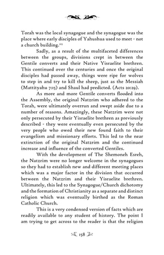 Torah was the local synagogue and the synagogue was the
place where early disciples of Yahushua used to meet - not
a church building.103
Sadly, as a result of the multifaceted differences
between the groups, divisions crept in between the
Gentile converts and their Native Yisraelite brethren.
This continued over the centuries and once the original
disciples had passed away, things were ripe for wolves
to step in and try to kill the sheep, just as the Messiah
(Mattityahu 7:15) and Shaul had predicted. (Acts 20:29).
As more and more Gentile converts ﬂooded into
the Assembly, the original Natzrim who adhered to the
Torah, were ultimately overrun and swept aside due to a
number of reasons. Amazingly, these Natzrim were not
only persecuted by their Yisraelite brethren as previously
described - they were eventually even persecuted by the
very people who owed their new found faith to their
evangelism and missionary efforts. This led to the near
extinction of the original Natzrim and the continued
increase and inﬂuence of the converted Gentiles.
With the development of The Shemoneh Esreh,
the Natzrim were no longer welcome in the synagogues
so they had to establish new and different meeting places
which was a major factor in the division that occurred
between the Natzrim and their Yisraelite brethren.
Ultimately, this led to the Synagogue/Church dichotomy
and the formation of Christianity as a separate and distinct
religion which was eventually birthed as the Roman
Catholic Church.
This is a very condensed version of facts which are
readily available to any student of history. The point I
am trying to get across to the reader is that the religion
158
 
