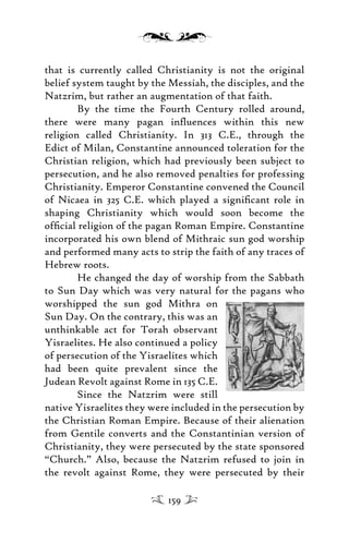 that is currently called Christianity is not the original
belief system taught by the Messiah, the disciples, and the
Natzrim, but rather an augmentation of that faith.
By the time the Fourth Century rolled around,
there were many pagan inﬂuences within this new
religion called Christianity. In 313 C.E., through the
Edict of Milan, Constantine announced toleration for the
Christian religion, which had previously been subject to
persecution, and he also removed penalties for professing
Christianity. Emperor Constantine convened the Council
of Nicaea in 325 C.E. which played a signiﬁcant role in
shaping Christianity which would soon become the
ofﬁcial religion of the pagan Roman Empire. Constantine
incorporated his own blend of Mithraic sun god worship
and performed many acts to strip the faith of any traces of
Hebrew roots.
He changed the day of worship from the Sabbath
to Sun Day which was very natural for the pagans who
worshipped the sun god Mithra on
Sun Day. On the contrary, this was an
unthinkable act for Torah observant
Yisraelites. He also continued a policy
of persecution of the Yisraelites which
had been quite prevalent since the
Judean Revolt against Rome in 135 C.E.
Since the Natzrim were still
native Yisraelites they were included in the persecution by
the Christian Roman Empire. Because of their alienation
from Gentile converts and the Constantinian version of
Christianity, they were persecuted by the state sponsored
“Church.” Also, because the Natzrim refused to join in
the revolt against Rome, they were persecuted by their
159
 