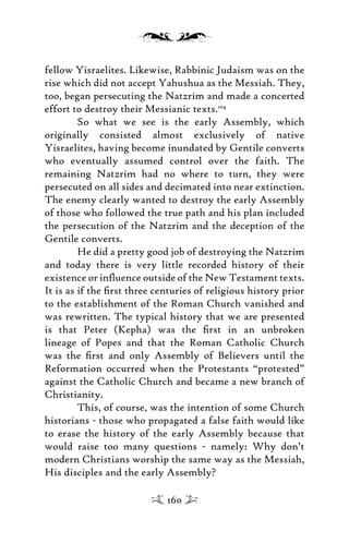 fellow Yisraelites. Likewise, Rabbinic Judaism was on the
rise which did not accept Yahushua as the Messiah. They,
too, began persecuting the Natzrim and made a concerted
effort to destroy their Messianic texts.104
So what we see is the early Assembly, which
originally consisted almost exclusively of native
Yisraelites, having become inundated by Gentile converts
who eventually assumed control over the faith. The
remaining Natzrim had no where to turn, they were
persecuted on all sides and decimated into near extinction.
The enemy clearly wanted to destroy the early Assembly
of those who followed the true path and his plan included
the persecution of the Natzrim and the deception of the
Gentile converts.
He did a pretty good job of destroying the Natzrim
and today there is very little recorded history of their
existence or inﬂuence outside of the New Testament texts.
It is as if the ﬁrst three centuries of religious history prior
to the establishment of the Roman Church vanished and
was rewritten. The typical history that we are presented
is that Peter (Kepha) was the ﬁrst in an unbroken
lineage of Popes and that the Roman Catholic Church
was the ﬁrst and only Assembly of Believers until the
Reformation occurred when the Protestants “protested”
against the Catholic Church and became a new branch of
Christianity.
This, of course, was the intention of some Church
historians - those who propagated a false faith would like
to erase the history of the early Assembly because that
would raise too many questions - namely: Why don’t
modern Christians worship the same way as the Messiah,
His disciples and the early Assembly?
160
 