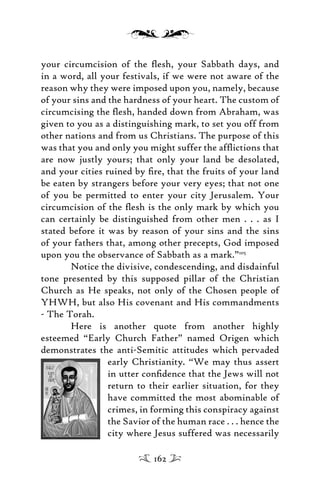 your circumcision of the ﬂesh, your Sabbath days, and
in a word, all your festivals, if we were not aware of the
reason why they were imposed upon you, namely, because
of your sins and the hardness of your heart. The custom of
circumcising the ﬂesh, handed down from Abraham, was
given to you as a distinguishing mark, to set you off from
other nations and from us Christians. The purpose of this
was that you and only you might suffer the afﬂictions that
are now justly yours; that only your land be desolated,
and your cities ruined by ﬁre, that the fruits of your land
be eaten by strangers before your very eyes; that not one
of you be permitted to enter your city Jerusalem. Your
circumcision of the ﬂesh is the only mark by which you
can certainly be distinguished from other men . . . as I
stated before it was by reason of your sins and the sins
of your fathers that, among other precepts, God imposed
upon you the observance of Sabbath as a mark.”105
Notice the divisive, condescending, and disdainful
tone presented by this supposed pillar of the Christian
Church as He speaks, not only of the Chosen people of
YHWH, but also His covenant and His commandments
- The Torah.
Here is another quote from another highly
esteemed “Early Church Father” named Origen which
demonstrates the anti-Semitic attitudes which pervaded
early Christianity. “We may thus assert
in utter conﬁdence that the Jews will not
return to their earlier situation, for they
have committed the most abominable of
crimes, in forming this conspiracy against
the Savior of the human race . . . hence the
city where Jesus suffered was necessarily
162
 