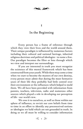 1
In the Beginning
Every person has a frame of reference through
which they view their lives and the world around them.
Their unique paradigm is influenced by numerous factors
including their cultural and national heritage, inherited
religious doctrines and political ideologies - to name a few.
Our paradigm becomes the filter or lens through which
we view and interpret our surroundings.
If you are interested in truth you must recognize
the existence of this mental framework which has been
constructedfromyouryouth.Whiletheremaycomeatime
when we start to become the masters of our own destiny,
every person must admit that during the most formative
years of their life they probably had little control over
their environment or the influences which helped to mold
them. We all have been provided with information from
parents, teachers, television, radio and numerous other
sources which played a role in developing our perception
of life - our world view.
We owe it to ourselves, as well as those within our
sphere of influence, to revisit our core beliefs from time
to time in an effort to identify any preconceived notions
or ideologies we hold which are not grounded in truth. In
doing so we all must be willing to consider information
1
 
