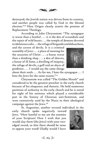 destroyed, the Jewish nation was driven from its country,
and another people was called by God to the blessed
election.”106
Here Origen clearly asserts the premise of
Replacement Theology.
According to John Chrysostom: “The synagogue
is worse than a brothel . . . it is the den of scoundrels and
the repair of wild beasts . . . the temple of demons devoted
toidolatrouscults...therefugeofbrigandsanddabauchees,
and the cavern of devils. It is a criminal
assembly of Jews . . . a place of meeting for
the assassins of Christ . . . a house worse
than a drinking shop . . . a den of thieves,
a house of ill fame, a dwelling of iniquity,
the refuge of devils, a gulf and an abyss of
perdition . . . I would say the same things
about their souls . . . As for me, I hate the synagogue . . . I
hate the Jews for the same reason.”107
Chrysostom was called “The Golden Mouth” and
considered to be the greatest preacher in the early church
because of his eloquence and rhetoric. He held numerous
positions of authority in the early church and he is noted
for eight of his sermons which played a considerable
part in the history of Christian anti-Semitism, and
were extensively used by the Nazis in their ideological
campaign against the Jews.108
St. Augustine, another revered individual in the
early church spoke negatively toward
Jews. “How hateful to me are the enemies
of your Scripture! How I wish that you
would slay them (the Jews) with your two-
edged sword, so that there should be none
to oppose your word! Gladly would I have
163
 
