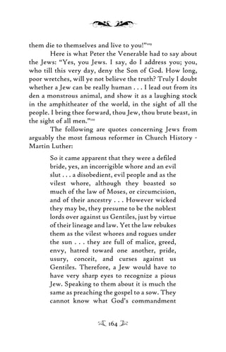 them die to themselves and live to you!”109
Here is what Peter the Venerable had to say about
the Jews: “Yes, you Jews. I say, do I address you; you,
who till this very day, deny the Son of God. How long,
poor wretches, will ye not believe the truth? Truly I doubt
whether a Jew can be really human . . . I lead out from its
den a monstrous animal, and show it as a laughing stock
in the amphitheater of the world, in the sight of all the
people. I bring thee forward, thou Jew, thou brute beast, in
the sight of all men.”110
The following are quotes concerning Jews from
arguably the most famous reformer in Church History -
Martin Luther:
So it came apparent that they were a deﬁled
bride, yes, an incorrigible whore and an evil
slut . . . a disobedient, evil people and as the
vilest whore, although they boasted so
much of the law of Moses, or circumcision,
and of their ancestry . . . However wicked
they may be, they presume to be the noblest
lords over against us Gentiles, just by virtue
of their lineage and law. Yet the law rebukes
them as the vilest whores and rogues under
the sun . . . they are full of malice, greed,
envy, hatred toward one another, pride,
usury, conceit, and curses against us
Gentiles. Therefore, a Jew would have to
have very sharp eyes to recognize a pious
Jew. Speaking to them about it is much the
same as preaching the gospel to a sow. They
cannot know what God’s commandment
164
 