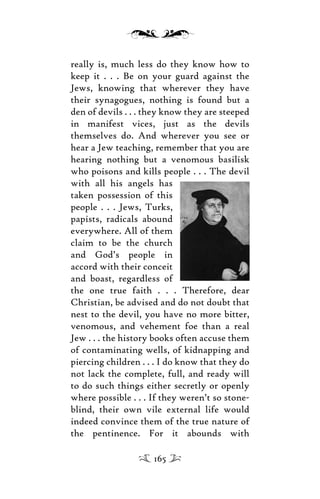 really is, much less do they know how to
keep it . . . Be on your guard against the
Jews, knowing that wherever they have
their synagogues, nothing is found but a
den of devils . . . they know they are steeped
in manifest vices, just as the devils
themselves do. And wherever you see or
hear a Jew teaching, remember that you are
hearing nothing but a venomous basilisk
who poisons and kills people . . . The devil
with all his angels has
taken possession of this
people . . . Jews, Turks,
papists, radicals abound
everywhere. All of them
claim to be the church
and God’s people in
accord with their conceit
and boast, regardless of
the one true faith . . . Therefore, dear
Christian, be advised and do not doubt that
nest to the devil, you have no more bitter,
venomous, and vehement foe than a real
Jew . . . the history books often accuse them
of contaminating wells, of kidnapping and
piercing children . . . I do know that they do
not lack the complete, full, and ready will
to do such things either secretly or openly
where possible . . . If they weren’t so stone-
blind, their own vile external life would
indeed convince them of the true nature of
the pentinence. For it abounds with
165
 