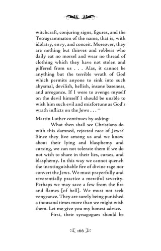 witchcraft, conjuring signs, ﬁgures, and the
Tetragrammaton of the name, that is, with
idolatry, envy, and conceit. Moreover, they
are nothing but thieves and robbers who
daily eat no morsel and wear no thread of
clothing which they have not stolen and
pilfered from us . . . Alas, it cannot be
anything but the terrible wrath of God
which permits anyone to sink into such
abysmal, devilish, hellish, insane baseness,
and arrogance. If I were to avenge myself
on the devil himself I should be unable to
wish him such evil and misfortune as God’s
wrath inﬂicts on the Jews . . . 111
Martin Luther continues by asking:
What then shall we Christians do
with this damned, rejected race of Jews?
Since they live among us and we know
about their lying and blasphemy and
cursing, we can not tolerate them if we do
not wish to share in their lies, curses, and
blasphemy. In this way we cannot quench
the inextinguishable ﬁre of divine rage nor
convert the Jews. We must prayerfully and
reverentially practice a merciful severity.
Perhaps we may save a few from the ﬁre
and ﬂames [of hell]. We must not seek
vengeance. They are surely being punished
a thousand times more than we might wish
them. Let me give you my honest advice.
First, their synagogues should be
166
 