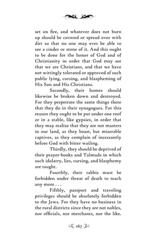 set on ﬁre, and whatever does not burn
up should be covered or spread over with
dirt so that no one may ever be able to
see a cinder or stone of it. And this ought
to be done for the honor of God and of
Christianity in order that God may see
that we are Christians, and that we have
not wittingly tolerated or approved of such
public lying, cursing, and blaspheming of
His Son and His Christians.
Secondly, their homes should
likewise be broken down and destroyed.
For they perpetrate the same things there
that they do in their synagogues. For this
reason they ought to be put under one roof
or in a stable, like gypsies, in order that
they may realize that they are not masters
in our land, as they boast, but miserable
captives, as they complain of incessantly
before God with bitter wailing.
Thirdly, they should be deprived of
their prayer-books and Talmuds in which
such idolatry, lies, cursing, and blasphemy
are taught.
Fourthly, their rabbis must be
forbidden under threat of death to teach
any more . . .
Fifthly, passport and traveling
privileges should be absolutely forbidden
to the Jews. For they have no business in
the rural districts since they are not nobles,
nor ofﬁcials, nor merchants, nor the like.
167
 