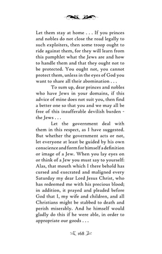 Let them stay at home . . . If you princes
and nobles do not close the road legally to
such exploiters, then some troop ought to
ride against them, for they will learn from
this pamphlet what the Jews are and how
to handle them and that they ought not to
be protected. You ought not, you cannot
protect them, unless in the eyes of God you
want to share all their abomination . . .
To sum up, dear princes and nobles
who have Jews in your domains, if this
advice of mine does not suit you, then ﬁnd
a better one so that you and we may all be
free of this insufferable devilish burden -
the Jews . . .
Let the government deal with
them in this respect, as I have suggested.
But whether the government acts or not,
let everyone at least be guided by his own
conscienceandformforhimselfadeﬁnition
or image of a Jew. When you lay eyes on
or think of a Jew you must say to yourself:
Alas, that mouth which I there behold has
cursed and execrated and maligned every
Saturday my dear Lord Jesus Christ, who
has redeemed me with his precious blood;
in addition, it prayed and pleaded before
God that I, my wife and children, and all
Christians might be stabbed to death and
perish miserably. And he himself would
gladly do this if he were able, in order to
appropriate our goods . . .
168
 