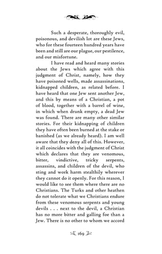 Such a desperate, thoroughly evil,
poisonous, and devilish lot are these Jews,
who for these fourteen hundred years have
been and still are our plague, our pestilence,
and our misfortune.
I have read and heard many stories
about the Jews which agree with this
judgment of Christ, namely, how they
have poisoned wells, made assassinations,
kidnapped children, as related before. I
have heard that one Jew sent another Jew,
and this by means of a Christian, a pot
of blood, together with a barrel of wine,
in which when drunk empty, a dead Jew
was found. There are many other similar
stories. For their kidnapping of children
they have often been burned at the stake or
banished (as we already heard). I am well
aware that they deny all of this. However,
it all coincides with the judgment of Christ
which declares that they are venomous,
bitter, vindictive, tricky serpents,
assassins, and children of the devil, who
sting and work harm stealthily wherever
they cannot do it openly. For this reason, I
would like to see them where there are no
Christians. The Turks and other heathen
do not tolerate what we Christians endure
from these venomous serpents and young
devils . . . next to the devil, a Christian
has no more bitter and galling foe than a
Jew. There is no other to whom we accord
169
 