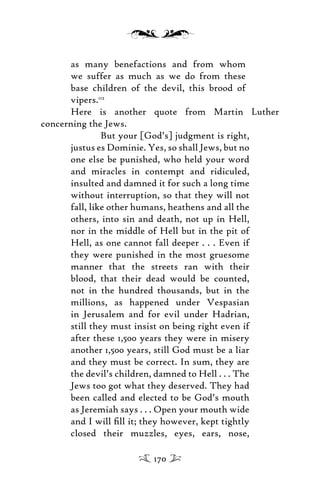 as many benefactions and from whom
we suffer as much as we do from these
base children of the devil, this brood of
vipers.112
Here is another quote from Martin Luther
concerning the Jews.
But your [God’s] judgment is right,
justus es Dominie. Yes, so shall Jews, but no
one else be punished, who held your word
and miracles in contempt and ridiculed,
insulted and damned it for such a long time
without interruption, so that they will not
fall, like other humans, heathens and all the
others, into sin and death, not up in Hell,
nor in the middle of Hell but in the pit of
Hell, as one cannot fall deeper . . . Even if
they were punished in the most gruesome
manner that the streets ran with their
blood, that their dead would be counted,
not in the hundred thousands, but in the
millions, as happened under Vespasian
in Jerusalem and for evil under Hadrian,
still they must insist on being right even if
after these 1,500 years they were in misery
another 1,500 years, still God must be a liar
and they must be correct. In sum, they are
the devil’s children, damned to Hell . . . The
Jews too got what they deserved. They had
been called and elected to be God’s mouth
as Jeremiah says . . . Open your mouth wide
and I will ﬁll it; they however, kept tightly
closed their muzzles, eyes, ears, nose,
170
 