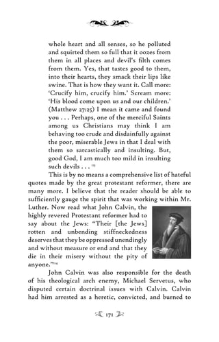 whole heart and all senses, so he polluted
and squirted them so full that it oozes from
them in all places and devil’s ﬁlth comes
from them. Yes, that tastes good to them,
into their hearts, they smack their lips like
swine. That is how they want it. Call more:
‘Crucify him, crucify him.’ Scream more:
‘His blood come upon us and our children.’
(Matthew 27:25) I mean it came and found
you . . . Perhaps, one of the merciful Saints
among us Christians may think I am
behaving too crude and disdainfully against
the poor, miserable Jews in that I deal with
them so sarcastically and insulting. But,
good God, I am much too mild in insulting
such devils . . . 113
This is by no means a comprehensive list of hateful
quotes made by the great protestant reformer, there are
many more. I believe that the reader should be able to
sufﬁciently gauge the spirit that was working within Mr.
Luther. Now read what John Calvin, the
highly revered Protestant reformer had to
say about the Jews: “Their [the Jews]
rotten and unbending stiffneckedness
deservesthattheybeoppressedunendingly
and without measure or end and that they
die in their misery without the pity of
anyone.”114
John Calvin was also responsible for the death
of his theological arch enemy, Michael Servetus, who
disputed certain doctrinal issues with Calvin. Calvin
had him arrested as a heretic, convicted, and burned to
171
 