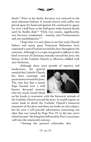 death.115
Prior to his death, Servetus was tortured in the
most inhuman fashion. A wreath strewn with sulfur was
placed upon his head and ignited. He continued in agony
for over a half hour as the half green stake burned slowly
until he ﬁnally died.116
“Only two counts, signiﬁcantly,
was Servetus condemned – namely, anti-Trinitarianism
and anti-paedobaptism.”117
I hope that it is now plain to see that early Church
fathers and many great Protestant Reformers have
contained a seed of hatred toward the Jews throughout the
centuries. Although it is a topic too grand to address in this
brief overview of Christian attitudes toward the Jews, the
history of the Catholic Church is, likewise, riddled with
anti-Semitism.
Although there were periods of reprieve and
moderation, the general
trend of the Catholic Church
has been contempt and
persecution toward the Jews.
The very fact that a recent
Pope fawned over a well
known deceased terrorist
who has much Israeli blood
on his hands is consistent with the historical attitude of
the Catholic Church toward the Jews. It would require an
entire book to detail the Catholic Church’s historical
treatment of the Jews and there are books on this subject,
but for now I will provide information concerning one
edict that was issued by Pope Pius VI in the late 1700’s
which became “the blueprint followed by Pius’s successors
well into the nineteenth century:
“‘Among the pastoral solicitudes that
172
 