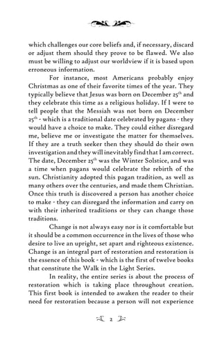 which challenges our core beliefs and, if necessary, discard
or adjust them should they prove to be flawed. We also
must be willing to adjust our worldview if it is based upon
erroneous information.
For instance, most Americans probably enjoy
Christmas as one of their favorite times of the year. They
typically believe that Jesus was born on December 25th
and
they celebrate this time as a religious holiday. If I were to
tell people that the Messiah was not born on December
25th
- which is a traditional date celebrated by pagans - they
would have a choice to make. They could either disregard
me, believe me or investigate the matter for themselves.
If they are a truth seeker then they should do their own
investigationandtheywillinevitablyfindthatIamcorrect.
The date, December 25th
was the Winter Solstice, and was
a time when pagans would celebrate the rebirth of the
sun. Christianity adopted this pagan tradition, as well as
many others over the centuries, and made them Christian.
Once this truth is discovered a person has another choice
to make - they can disregard the information and carry on
with their inherited traditions or they can change those
traditions.
Change is not always easy nor is it comfortable but
it should be a common occurrence in the lives of those who
desire to live an upright, set apart and righteous existence.
Change is an integral part of restoration and restoration is
the essence of this book - which is the first of twelve books
that constitute the Walk in the Light Series.
In reality, the entire series is about the process of
restoration which is taking place throughout creation.
This first book is intended to awaken the reader to their
need for restoration because a person will not experience
2
 