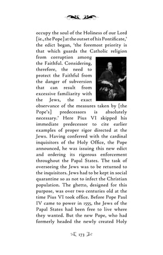 occupy the soul of the Holiness of our Lord
[ie.,thePope]attheoutsetofhisPontiﬁcate,’
the edict began, ‘the foremost priority is
that which guards the Catholic religion
from corruption among
the Faithful. Considering,
therefore, the need to
protect the Faithful from
the danger of subversion
that can result from
excessive familiarity with
the Jews, the exact
observance of the measures taken by [the
Pope’s] predecessors is absolutely
necessary.’ Here Pius VI skipped his
immediate predecessor to cite earlier
examples of proper rigor directed at the
Jews. Having conferred with the cardinal
inquisitors of the Holy Ofﬁce, the Pope
announced, he was issuing this new edict
and ordering its rigorous enforcement
throughout the Papal States. The task of
overseeing the Jews was to be returned to
the inquisitors. Jews had to be kept in social
quarantine so as not to infect the Christian
population. The ghetto, designed for this
purpose, was over two centuries old at the
time Pius VI took ofﬁce. Before Pope Paul
IV came to power in 1555, the Jews of the
Papal States had been free to live where
they wanted. But the new Pope, who had
formerly headed the newly created Holy
173
 