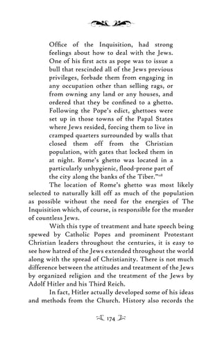 Ofﬁce of the Inquisition, had strong
feelings about how to deal with the Jews.
One of his ﬁrst acts as pope was to issue a
bull that rescinded all of the Jews previous
privileges, forbade them from engaging in
any occupation other than selling rags, or
from owning any land or any houses, and
ordered that they be conﬁned to a ghetto.
Following the Pope’s edict, ghettoes were
set up in those towns of the Papal States
where Jews resided, forcing them to live in
cramped quarters surrounded by walls that
closed them off from the Christian
population, with gates that locked them in
at night. Rome’s ghetto was located in a
particularly unhygienic, ﬂood-prone part of
the city along the banks of the Tiber.”118
The location of Rome’s ghetto was most likely
selected to naturally kill off as much of the population
as possible without the need for the energies of The
Inquisition which, of course, is responsible for the murder
of countless Jews.
With this type of treatment and hate speech being
spewed by Catholic Popes and prominent Protestant
Christian leaders throughout the centuries, it is easy to
see how hatred of the Jews extended throughout the world
along with the spread of Christianity. There is not much
difference between the attitudes and treatment of the Jews
by organized religion and the treatment of the Jews by
Adolf Hitler and his Third Reich.
In fact, Hitler actually developed some of his ideas
and methods from the Church. History also records the
174
 