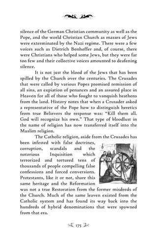 silence of the German Christian community as well as the
Pope, and the world Christian Church as masses of Jews
were exterminated by the Nazi regime. There were a few
voices such as Dietrich Bonhoffer and, of course, there
were Christians who helped some Jews, but they were far
too few and their collective voices amounted to deafening
silence.
It is not just the blood of the Jews that has been
spilled by the Church over the centuries. The Crusades
that were called by various Popes promised remission of
all sins, an expiation of penances and an assured place in
Heaven for all of those who fought to vanquish heathens
from the land. History notes that when a Crusader asked
a representative of the Pope how to distinguish heretics
from true Believers the response was: “Kill them all.
God will recognize his own.” That type of bloodlust in
the name of religion has now transferred itself into the
Muslim religion.
The Catholic religion, aside from the Crusades has
been infested with false doctrines,
corruption, scandals and the
notorious Inquisition which
terrorized and tortured tens of
thousands of people compelling false
confessions and forced conversions.
Protestants, like it or not, share this
same heritage and the Reformation
was not a true Restoration from the former misdeeds of
the Church. Much of the same leaven existed from the
Catholic system and has found its way back into the
hundreds of hybrid denominations that were spawned
from that era.
175
 