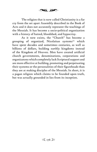 The religion that is now called Christianity is a far
cry from the set apart Assembly described in the Book of
Acts and it does not accurately represent the teachings of
the Messiah. It has become a socio-political organization
with a history of hatred, bloodshed, and hypocrisy.
As it now exists, the “Church” has become a
grouping of organized, Nicolaitan systems119
which
have spent decades and sometimes centuries, as well as
billions of dollars, building earthly kingdoms instead
of the Kingdom of Heaven. Men have created artiﬁcial
church governments, denominations, corporations and
organizatons which completely lack Scriptural support and
are more effective at building, promoting and perpetuating
their systems or the personalities of their ﬁgureheads than
they are at making disciples of the Messiah. In short, it is
a pagan religion which claims to be founded upon truth,
but was actually grounded in lies from its inception.
176
 