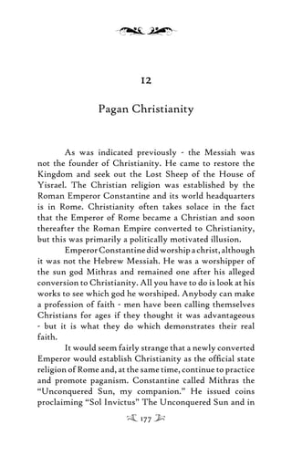 12
Pagan Christianity
As was indicated previously - the Messiah was
not the founder of Christianity. He came to restore the
Kingdom and seek out the Lost Sheep of the House of
Yisrael. The Christian religion was established by the
Roman Emperor Constantine and its world headquarters
is in Rome. Christianity often takes solace in the fact
that the Emperor of Rome became a Christian and soon
thereafter the Roman Empire converted to Christianity,
but this was primarily a politically motivated illusion.
EmperorConstantinedidworshipachrist,although
it was not the Hebrew Messiah. He was a worshipper of
the sun god Mithras and remained one after his alleged
conversion to Christianity. All you have to do is look at his
works to see which god he worshiped. Anybody can make
a profession of faith - men have been calling themselves
Christians for ages if they thought it was advantageous
- but it is what they do which demonstrates their real
faith.
It would seem fairly strange that a newly converted
Emperor would establish Christianity as the ofﬁcial state
religion of Rome and, at the same time, continue to practice
and promote paganism. Constantine called Mithras the
“Unconquered Sun, my companion.” He issued coins
proclaiming “Sol Invictus” The Unconquered Sun and in
177
 