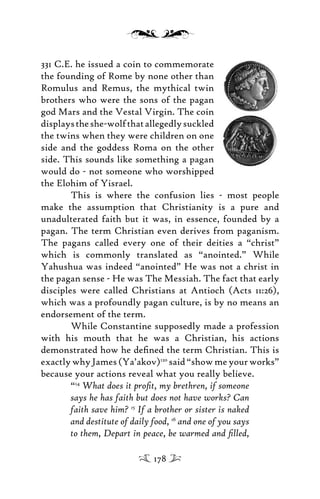 331 C.E. he issued a coin to commemorate
the founding of Rome by none other than
Romulus and Remus, the mythical twin
brothers who were the sons of the pagan
god Mars and the Vestal Virgin. The coin
displaystheshe-wolfthatallegedlysuckled
the twins when they were children on one
side and the goddess Roma on the other
side. This sounds like something a pagan
would do - not someone who worshipped
the Elohim of Yisrael.
This is where the confusion lies - most people
make the assumption that Christianity is a pure and
unadulterated faith but it was, in essence, founded by a
pagan. The term Christian even derives from paganism.
The pagans called every one of their deities a “christ”
which is commonly translated as “anointed.” While
Yahushua was indeed “anointed” He was not a christ in
the pagan sense - He was The Messiah. The fact that early
disciples were called Christians at Antioch (Acts 11:26),
which was a profoundly pagan culture, is by no means an
endorsement of the term.
While Constantine supposedly made a profession
with his mouth that he was a Christian, his actions
demonstrated how he deﬁned the term Christian. This is
exactlywhyJames(Ya’akov)120
said“showmeyourworks”
because your actions reveal what you really believe.
“14
What does it proﬁt, my brethren, if someone
says he has faith but does not have works? Can
faith save him? 15
If a brother or sister is naked
and destitute of daily food, 16
and one of you says
to them, Depart in peace, be warmed and ﬁlled,
178
 