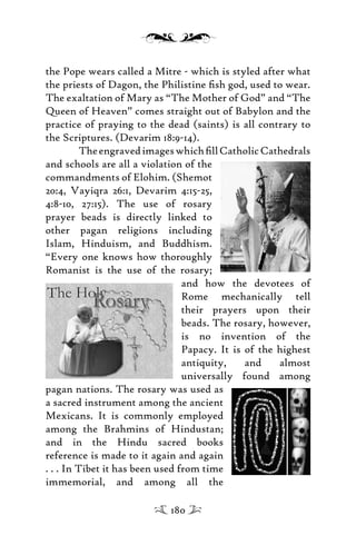 the Pope wears called a Mitre - which is styled after what
the priests of Dagon, the Philistine ﬁsh god, used to wear.
The exaltation of Mary as “The Mother of God” and “The
Queen of Heaven” comes straight out of Babylon and the
practice of praying to the dead (saints) is all contrary to
the Scriptures. (Devarim 18:9-14).
TheengravedimageswhichﬁllCatholicCathedrals
and schools are all a violation of the
commandments of Elohim. (Shemot
20:4, Vayiqra 26:1, Devarim 4:15-25,
4:8-10, 27:15). The use of rosary
prayer beads is directly linked to
other pagan religions including
Islam, Hinduism, and Buddhism.
“Every one knows how thoroughly
Romanist is the use of the rosary;
and how the devotees of
Rome mechanically tell
their prayers upon their
beads. The rosary, however,
is no invention of the
Papacy. It is of the highest
antiquity, and almost
universally found among
pagan nations. The rosary was used as
a sacred instrument among the ancient
Mexicans. It is commonly employed
among the Brahmins of Hindustan;
and in the Hindu sacred books
reference is made to it again and again
. . . In Tibet it has been used from time
immemorial, and among all the
180
 