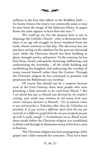 millions in the East that adhere to the Buddhist faith . . .
In Asiatic Greece the rosary was commonly used, as may
be seen from the image of the Ephesian Diana. In pagan
Rome the same appears to have been the case.”121
We could go on, but the purpose here is not to
disparage the Catholic Church - only to demonstrate that
there is an age old struggle to divert mankind from the
truth, which continues to this day. The adversary has not
just been sitting on the sidelines for the past two thousand
years while the Christian church has been building in
glory, strength, purity, and power. To the contrary, he has
been busy, slowly and quietly deceiving, inﬁltrating, and
undermining the Assembly - all the while building and
establishing his kingdom and redirecting the worship of
many toward himself rather than the Creator. Through
the Christian religion he has continued to promote and
perpetuate his Babylonian sun worship.
Of course this should not be a surprise because
even in the First Century there were people who were
preaching a false messiah as we read from Shaul: “3
But
I am afraid that just as Hawah was deceived by the serpent’s
cunning, your minds may somehow be led astray from your
sincere and pure devotion to Messiah. 4
For if someone comes
to you and preaches a Yahushua other than the Yahushua we
preached, or if you receive a different spirit from the one you
received, or a different gospel from the one you accepted, you put
up with it easily enough.” 2 Corinthians 11:3-4. Shaul wrote
these words before the Christian religion was established
in Rome and through its formation many of his fears came
to fruition.
The Christian religion has been propagating a false
gospel and a false messiah for centuries. They have been
181
 