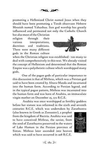 promoting a Hellenized Christ named Jesus when they
should have been promoting a Torah observant Hebrew
Messiah named Yahushua. Sun god worship has greatly
inﬂuenced and permeated not only the Catholic Church
but also most of the Christian
religion through their
various interpretations,
doctrines and traditions.
There were many different
gods in the Roman culture
when the Christian religion was established - too many to
deal with comprehensively in this text. We already visited
the concept of Hellenism and determined that the Roman
Empire was a polytheistic culture which worshipped many
gods.
One of the pagan gods of particular importance to
this discussion is that of Mithras, which was a Persian god
said to have been created by Ahura-Mazda and incarnated
into the human form. According to Persian legend, and
in the typical pagan pattern, Mithras was incarnated into
the human form and was born of Anahita, an immaculate
virgin mother on December 25, 272 B.C.E.
Anahita was once worshipped as fertility goddess
before her stature was reformed in the sixth and seventh
centuries B.C.E. which was undertaken by Zarathustra
(also known in Greek as Zoroaster), a prophet
from the kingdom of Bactria. Anahita was said
to have conceived Mithras, the savior, from
the seed of Zarathustra preserved in the waters
of Lake Hamun in the Persian province of
Sistan. Mithras later ascended into heaven
which was said to have occurred in 208 B.C.E.
182
 