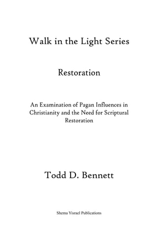 Walk in the Light Series
Restoration
An Examination of Pagan Influences in
Christianity and the Need for Scriptural
Restoration
Todd D. Bennett
Shema Yisrael Publications
 