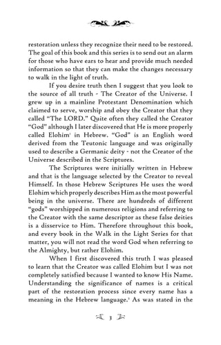 restoration unless they recognize their need to be restored.
The goal of this book and this series is to send out an alarm
for those who have ears to hear and provide much needed
information so that they can make the changes necessary
to walk in the light of truth.
If you desire truth then I suggest that you look to
the source of all truth - The Creator of the Universe. I
grew up in a mainline Protestant Denomination which
claimed to serve, worship and obey the Creator that they
called “The LORD.” Quite often they called the Creator
“God” although I later discovered that He is more properly
called Elohim1
in Hebrew. “God” is an English word
derived from the Teutonic language and was originally
used to describe a Germanic deity - not the Creator of the
Universe described in the Scriptures.
The Scriptures were initially written in Hebrew
and that is the language selected by the Creator to reveal
Himself. In those Hebrew Scriptures He uses the word
ElohimwhichproperlydescribesHimasthemostpowerful
being in the universe. There are hundreds of different
“gods” worshipped in numerous religions and referring to
the Creator with the same descriptor as these false deities
is a disservice to Him. Therefore throughout this book,
and every book in the Walk in the Light Series for that
matter, you will not read the word God when referring to
the Almighty, but rather Elohim.
When I first discovered this truth I was pleased
to learn that the Creator was called Elohim but I was not
completely satisfied because I wanted to know His Name.
Understanding the significance of names is a critical
part of the restoration process since every name has a
meaning in the Hebrew language.2
As was stated in the
3
 