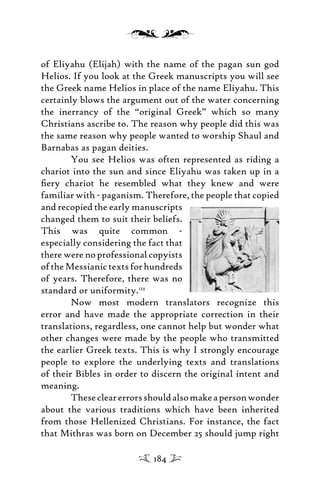 of Eliyahu (Elijah) with the name of the pagan sun god
Helios. If you look at the Greek manuscripts you will see
the Greek name Helios in place of the name Eliyahu. This
certainly blows the argument out of the water concerning
the inerrancy of the “original Greek” which so many
Christians ascribe to. The reason why people did this was
the same reason why people wanted to worship Shaul and
Barnabas as pagan deities.
You see Helios was often represented as riding a
chariot into the sun and since Eliyahu was taken up in a
ﬁery chariot he resembled what they knew and were
familiar with - paganism. Therefore, the people that copied
and recopied the early manuscripts
changed them to suit their beliefs.
This was quite common -
especially considering the fact that
there were no professional copyists
oftheMessianictextsforhundreds
of years. Therefore, there was no
standard or uniformity.123
Now most modern translators recognize this
error and have made the appropriate correction in their
translations, regardless, one cannot help but wonder what
other changes were made by the people who transmitted
the earlier Greek texts. This is why I strongly encourage
people to explore the underlying texts and translations
of their Bibles in order to discern the original intent and
meaning.
Theseclearerrorsshouldalsomakeapersonwonder
about the various traditions which have been inherited
from those Hellenized Christians. For instance, the fact
that Mithras was born on December 25 should jump right
184
 